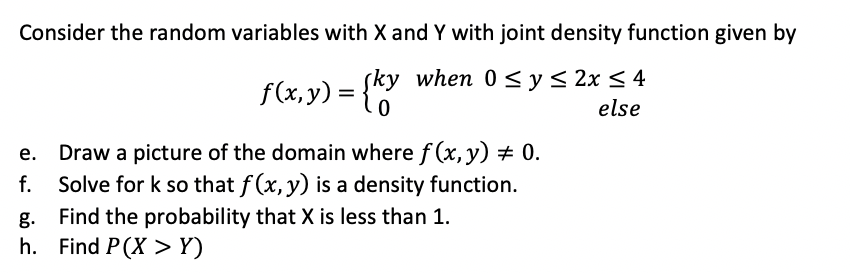 Consider the random variables with X and Y with joint density function given by
sky when 0 <y < 2x < 4
f(x,y) =
else
Draw a picture of the domain where f (x, y) # 0.
Solve for k so that f (x, y) is a density function.
g. Find the probability that X is less than 1.
h. Find P(X >Y)
f.

