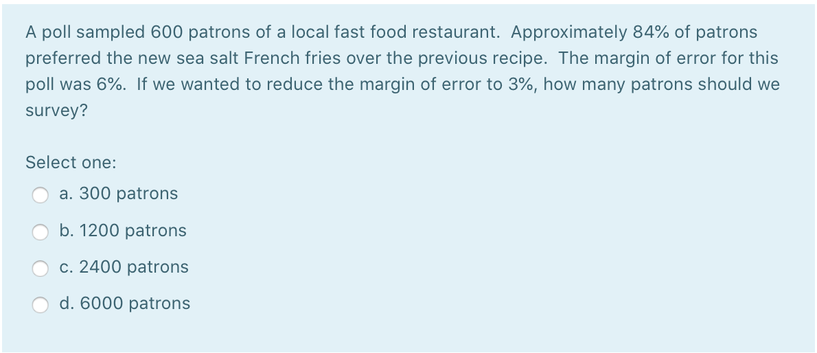 A poll sampled 600 patrons of a local fast food restaurant. Approximately 84% of patrons
preferred the new sea salt French fries over the previous recipe. The margin of error for this
poll was 6%. If we wanted to reduce the margin of error to 3%, how many patrons should we
survey?
Select one:
а. 300 рatrons
b. 1200 patrons
с. 2400 рatrons
d. 6000 patrons

