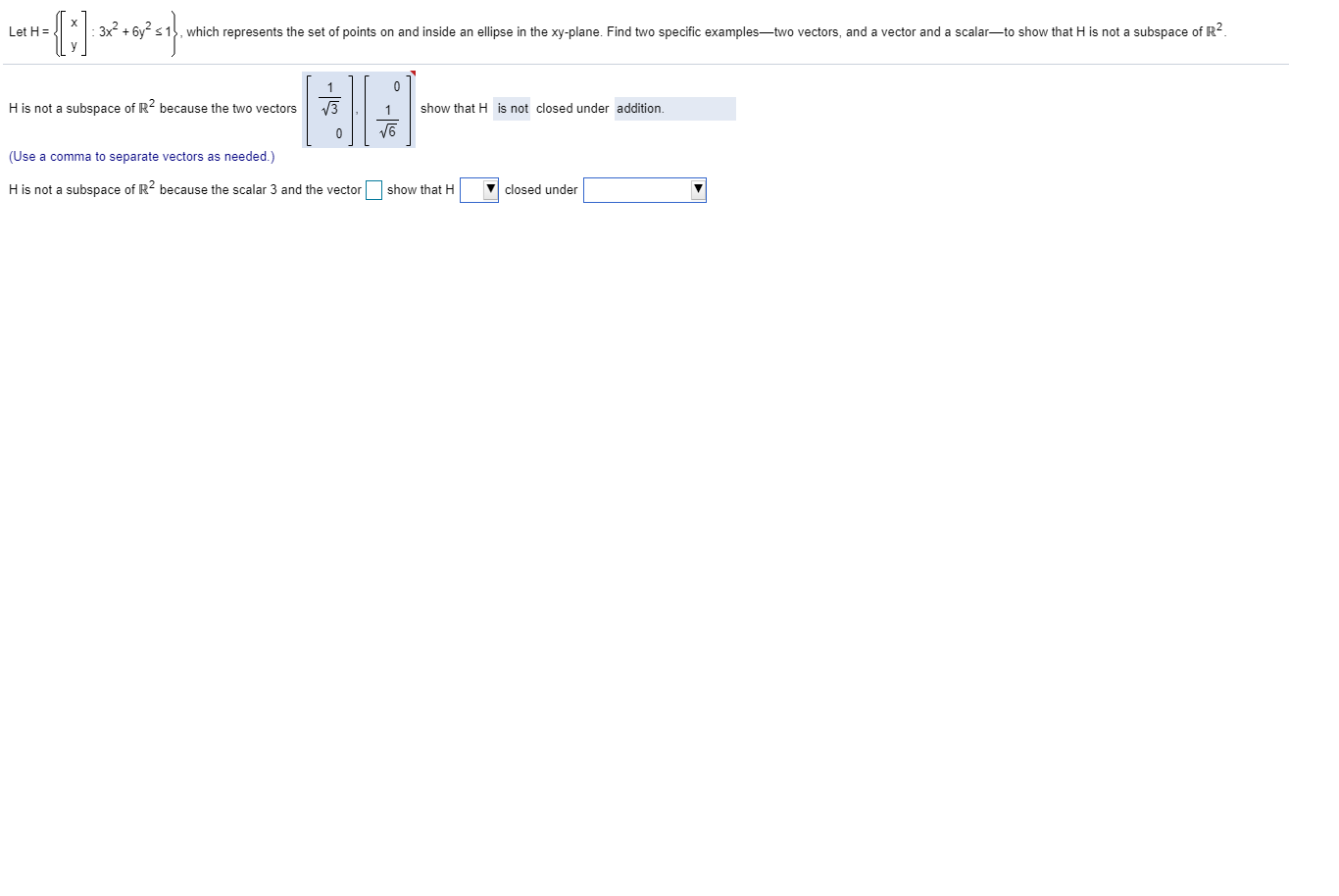 Let H =
:3x + 6y s1, which represents the set of points on and inside an ellipse in the xy-plane. Find two specific examples-two vectors, and a vector and a scalar-to show that H is not a subspace of R2.
H is not a subspace of R because the two vectors
V3
1
show that H is not closed under addition.
(Use a comma to separate vectors as needed.)
H is not a subspace of R2 because the scalar 3 and the vector show that H
closed under
