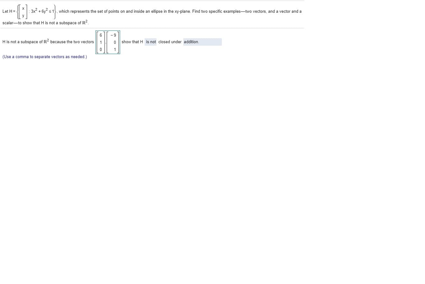 Let H=.
which represents the set of points on and inside an ellipse in the xy-plane. Find two specific examples-two vectors, and a vector and a
scalar-to show that H is not a subspace of R.
