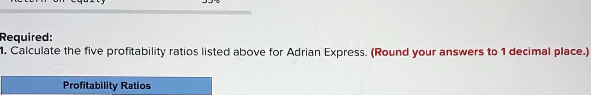Required:
1. Calculate the five profitability ratios listed above for Adrian Express. (Round your answers to 1 decimal place.)
Profitability Ratios
