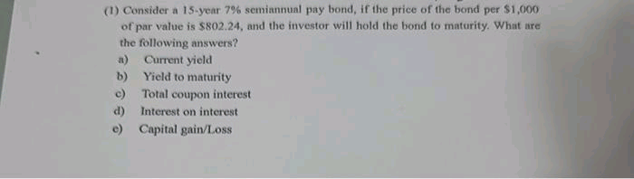 (1) Consider a 15-year 7% semiannual pay bond, if the price of the bond per $1,000
of par value is $802.24, and the investor will hold the bond to maturity. What are
the following answers?
a) Current yield
b)
Yield to maturity
Total coupon interest
d)
Interest on interest
e) Capital gain/Loss