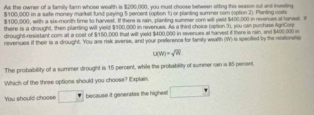As the owner of a family farm whose wealth is $200,000, you must choose between sitting this season out and investing
$100,000 in a safe money market fund paying 5 percent (option 1) or planting summer corn (option 2). Planting costs
$100,000, with a six-month time to harvest. If there is rain, planting summer corn will yield $400,000 in revenues at harvest: If
there is a drought, then planting will yield $100,000 in revenues. As a third choice (option 3), you can purchase AgriCorp
drought-resistant corn at a cost of $150,000 that will yield $400,000 in revenues at harvest if there is rain, and $400,000 in
revenues if their is a drought. You are risk averse, and your preference for family wealth (W) is specified by the relationship
U(W) = √W.
The probability of a summer drought is 15 percent, while the probability of summer rain is 85 percent.
Which of the three options should you choose? Explain.
You should choose
because it generates the highest