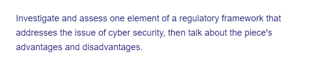 Investigate and assess one element of a regulatory framework that
addresses the issue of cyber security, then talk about the piece's
advantages and disadvantages.