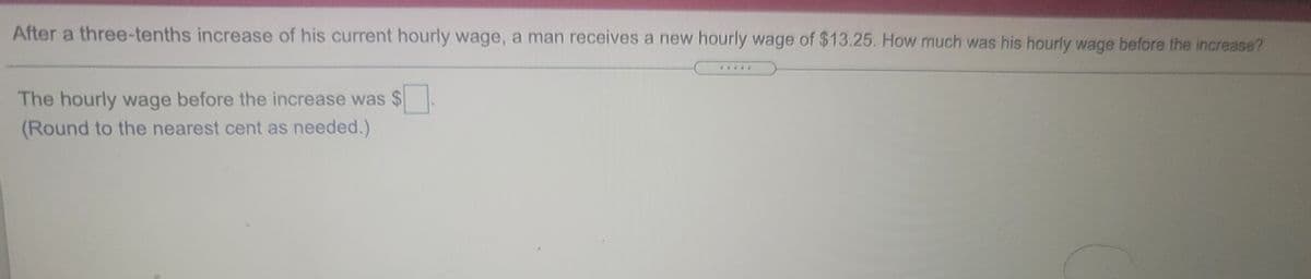 After a three-tenths increase of his current hourly wage, a man receives a new hourly wage of $13.25. How much was his hourly wage before the increase?
The hourly wage before the increase was $
(Round to the nearest cent as needed.)
