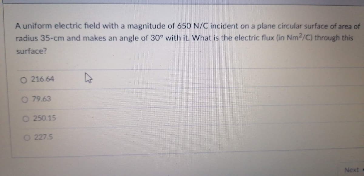 A uniform electric field with a magnitude of 650 N/C incident on a plane circular surface of area of
radius 35-cm and makes an angle of 30° with it. What is the electric flux (in Nm2/C) through this
surface?
O 216.64
O 79.63
O 250.15
227.5
Next
