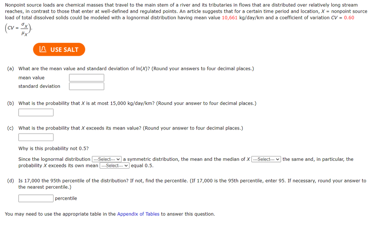 Nonpoint source loads are chemical masses that travel to the main stem of a river and its tributaries in flows that are distributed over relatively long stream
reaches, in contrast to those that enter at well-defined and regulated points. An article suggests that for a certain time period and location, X = nonpoint source
load of total dissolved solids could be modeled with a lognormal distribution having mean value 10,661 kg/day/km and a coefficient of variation CV = 0.60
(cv = Ox).
μx
USE SALT
(a) What are the mean value and standard deviation of In(X)? (Round your answers to four decimal places.)
mean value
standard deviation
(b) What is the probability that X is at most 15,000 kg/day/km? (Round your answer to four decimal places.)
(c) What is the probability that X exceeds its mean value? (Round your answer to four decimal places.)
Why is this probability not 0.5?
Since the lognormal distribution -Select--- a symmetric distribution, the mean and the median of X |---Select--- the same and, in particular, the
probability X exceeds its own mean ---Select--- equal 0.5.
(d) Is 17,000 the 95th percentile of the distribution? If not, find the percentile. (If 17,000 is the 95th percentile, enter 95. If necessary, round your answer to
the nearest percentile.)
percentile
You may need to use the appropriate table in the Appendix of Tables to answer this question.
