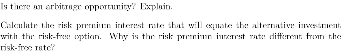 Is there an arbitrage opportunity? Explain.
Calculate the risk premium interest rate that will equate the alternative investment
with the risk-free option. Why is the risk premium interest rate different from the
risk-free rate?
