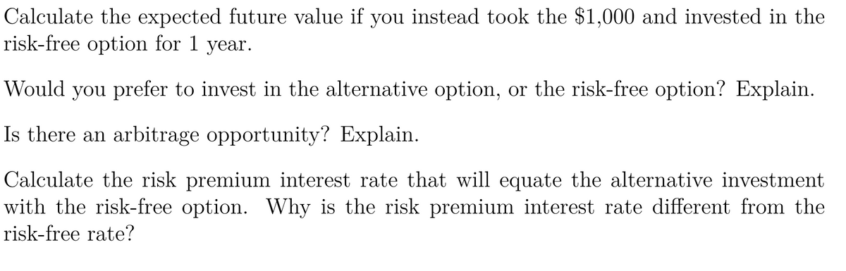 Calculate the expected future value if you instead took the $1,000 and invested in the
risk-free option for 1 year.
Would you prefer to invest in the alternative option, or the risk-free option? Explain.
Is there an arbitrage opportunity? Explain.
Calculate the risk premium interest rate that will equate the alternative investment
with the risk-free option. Why is the risk premium interest rate different from the
risk-free rate?
