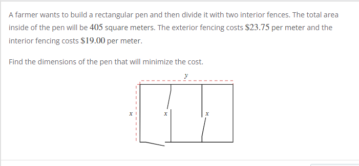 A farmer wants to build a rectangular pen and then divide it with two interior fences. The total are.
inside of the pen will be 405 square meters. The exterior fencing costs $23.75 per meter and the
interior fencing costs $19.00 per meter.
Find the dimensions of the pen that will minimize the cost.
y
