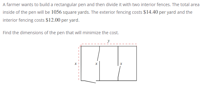 A farmer wants to build a rectangular pen and then divide it with two interior fences. The total area
inside of the pen will be 1056 square yards. The exterior fencing costs $14.40 per yard and the
interior fencing costs $12.00 per yard.
Find the dimensions of the pen that will minimize the cost.
