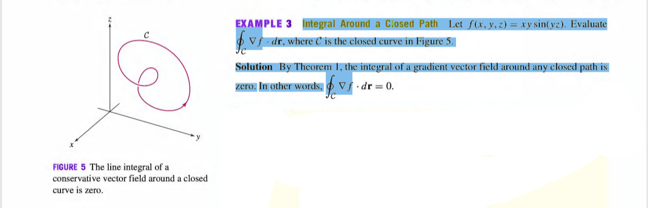 EXAMPLE 3 Integral Around a Closed Path Let f(x, y, z) = xy sin(yz). Evaluate
C
V. dr, where C is the closed curve in Figure 5.
Solution By Theorem 1, the integral of a gradient vector field around any closed path is
zero. In other words,
Vf•dr = 0.
FIGURE 5 The line integral of a
conservative vector field around a closed
curve is zero.
