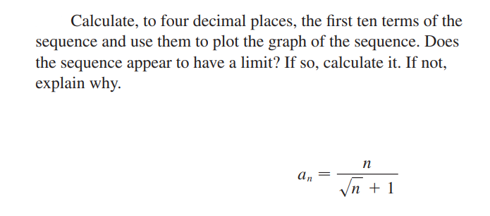 Calculate, to four decimal places, the first ten terms of the
sequence and use them to plot the graph of the sequence. Does
the sequence appear to have a limit? If so, calculate it. If not,
explain why.
n
An
Vn + 1
