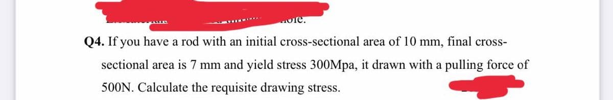 ole.
Q4. If you have a rod with an initial cross-sectional area of 10 mm, final cross-
sectional area is 7 mm and yield stress 300Mpa, it drawn with a pulling force of
500N. Calculate the requisite drawing stress.
