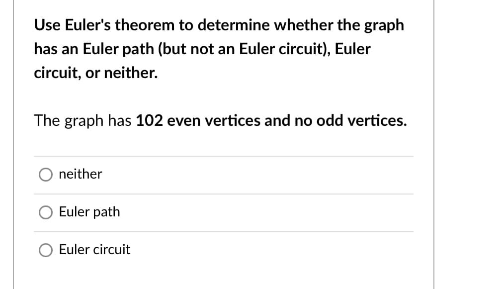 Use Euler's theorem to determine whether the graph
has an Euler path (but not an Euler circuit), Euler
circuit, or neither.
The graph has 102 even vertices and no odd vertices.
neither
Euler path
Euler circuit
