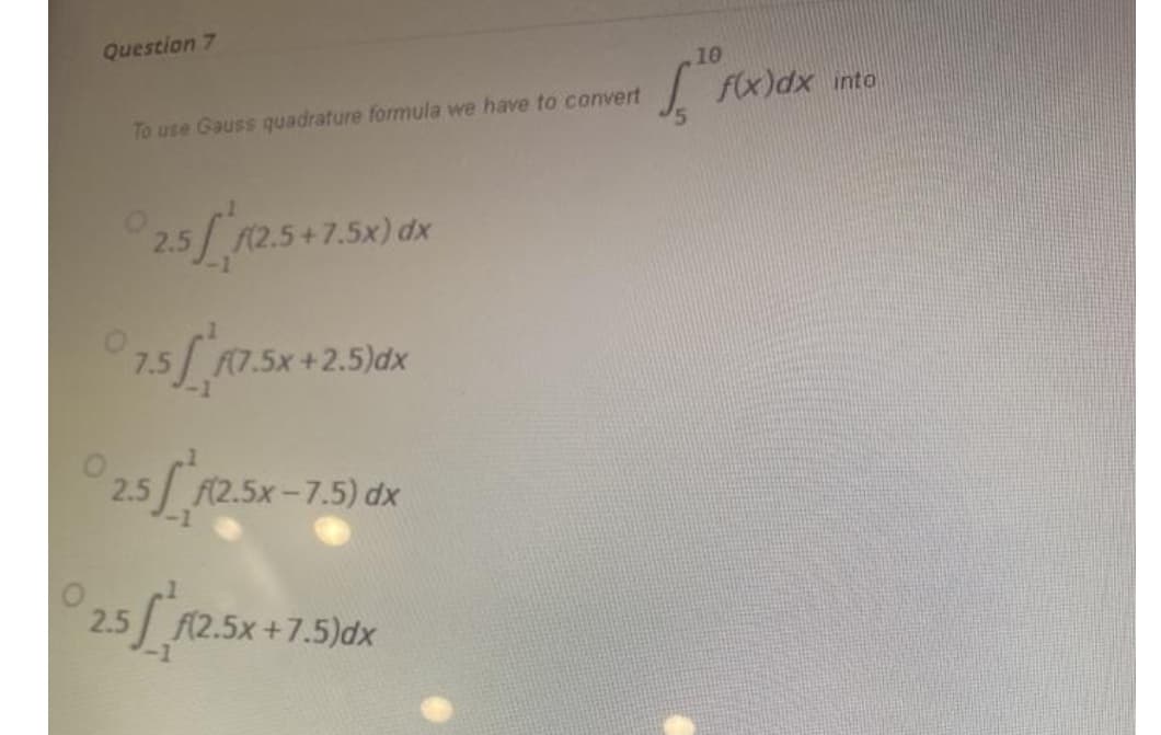 Question 7
10
f(x)dx into
To use Gauss quadrature formula we have to convert
25/ 12.5+7.5x) dk
7.5
A(7.5x +2.5)dx
2.5 F(2.5x-7.5) dx
25x-75
2.5 f(2.5x+7.5)dx

