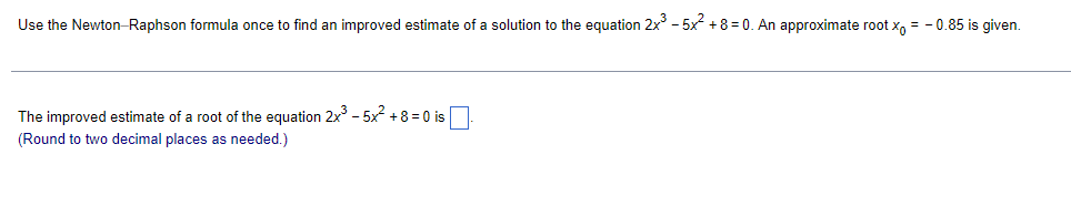 Use the Newton-Raphson formula once to find an improved estimate of a solution to the equation 2x - 5x +8 = 0. An approximate root x, = - 0.85 is given.
The improved estimate of a root of the equation 2x - 5x2 +8 = 0 is
(Round to two decimal places as needed.)
