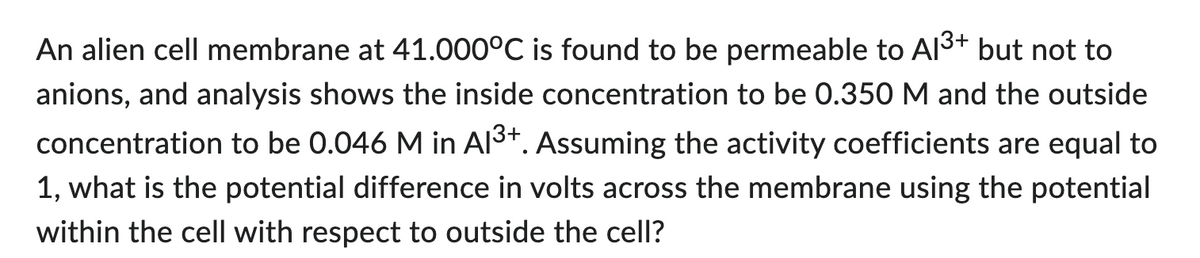 An alien cell membrane at 41.000°C is found to be permeable to Al³+ but not to
anions, and analysis shows the inside concentration to be 0.350 M and the outside
concentration to be 0.046 M in Al³+. Assuming the activity coefficients are equal to
1, what is the potential difference in volts across the membrane using the potential
within the cell with respect to outside the cell?