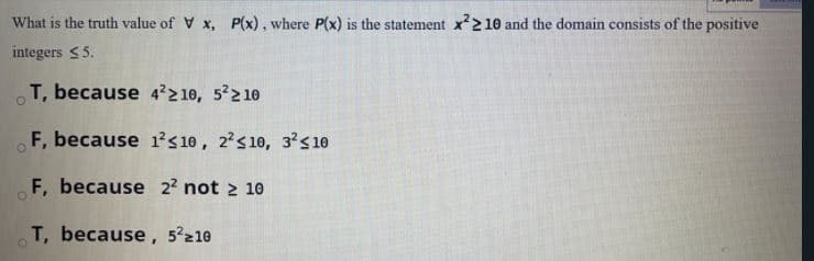What is the truth value of V x, P(x), where P(x) is the statement x'2 10 and the domain consists of the positive
integers <5.
T, because 4²210, 5 210
F, because 1²s 10, 2's 10, 3²s 10
F, because 2² not 2 10
T, because, 5²210
