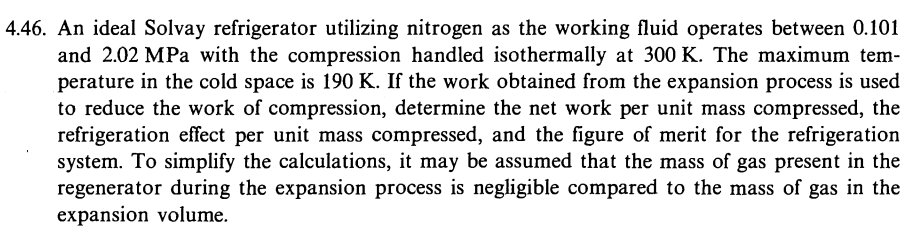 4.46. An ideal Solvay refrigerator utilizing nitrogen as the working fluid operates between 0.101
and 2.02 MPa with the compression handled isothermally at 300 K. The maximum tem-
perature in the cold space is 190 K. If the work obtained from the expansion process is used
to reduce the work of compression, determine the net work per unit mass compressed, the
refrigeration effect per unit mass compressed, and the figure of merit for the refrigeration
system. To simplify the calculations, it may be assumed that the mass of gas present in the
regenerator during the expansion process is negligible compared to the mass of gas in the
expansion volume.
