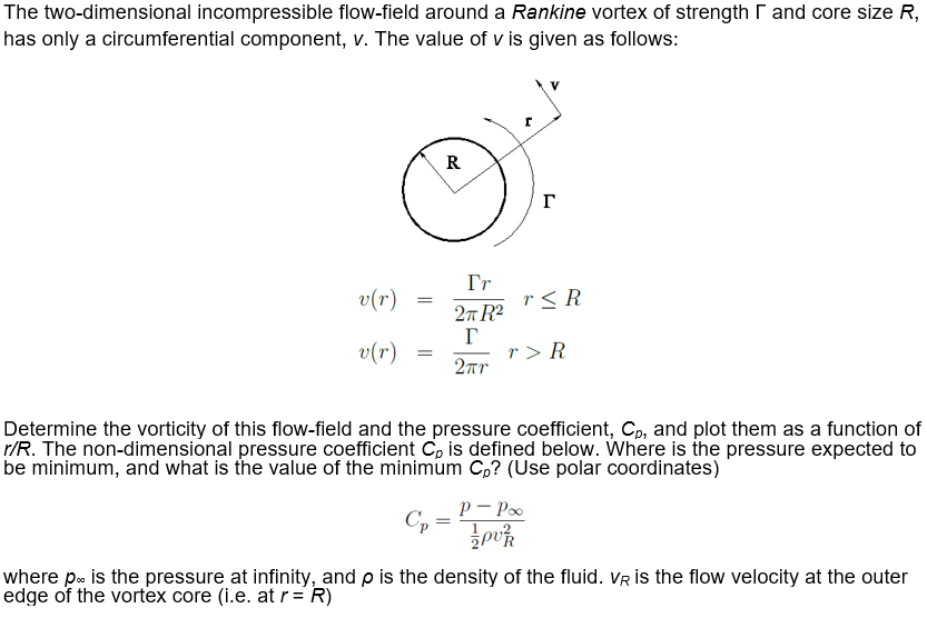 The two-dimensional incompressible flow-field around a Rankine vortex of strength r and core size R,
has only a circumferential component, v. The value of v is given as follows:
R
г
v(r)
Tr
r< R
27 R?
v(r)
r > R
2r
Determine the vorticity of this flow-field and the pressure coefficient, Cp, and plot them as a function of
r/R. The non-dimensional pressure coefficient C, is defined below. Where is the pressure expected to
be minimum, and what is the value of the minimum C,? (Use polar coordinates)
p - Poo
Cp
where p. is the pressure at infinity, and p is the density of the fluid. VR is the flow velocity at the outer
edge of the vortex core (i.e. at r= R)
