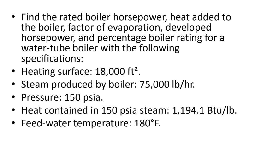 Find the rated boiler horsepower, heat added to
the boiler, factor of evaporation, developed
horsepower, and percentage boiler rating for a
water-tube boiler with the following
specifications:
Heating surface: 18,000 ft?.
• Steam produced by boiler: 75,000 lb/hr.
• Pressure: 150 psia.
• Heat contained in 150 psia steam: 1,194.1 Btu/lb.
• Feed-water temperature: 180°F.
