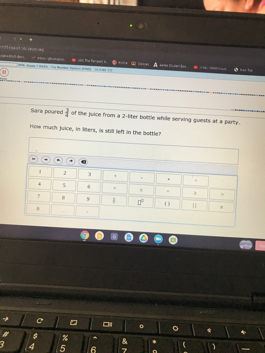 :155 cloud1 tds.alrast. org
agine Math Benc.
M Inbox - gthompson.
O (40) The Tempest. b.
O Home A Classes
A Aertes Student Das.
O 1104) 10000 hours.
O New Tab
36% Grade 7 MATH - The Number System (FIAB) CA-F281-272
Sara poured
of the juice from a 2-liter bottle while serving guests at a party.
How much juice, in liters, is still left in the bottle?
3
4
6.
%3D
9
()
||
女
4
*
2)
%24
1,
个
