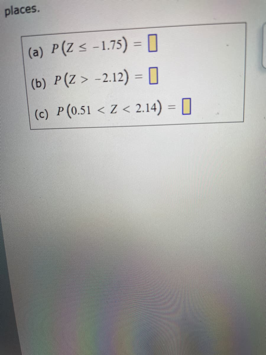 places.
(a) P(Z< -1.75) = O
%3D
(b) P(Z> -2.12) = O
(c) P(0.51 < Z < 2.14) = ]
