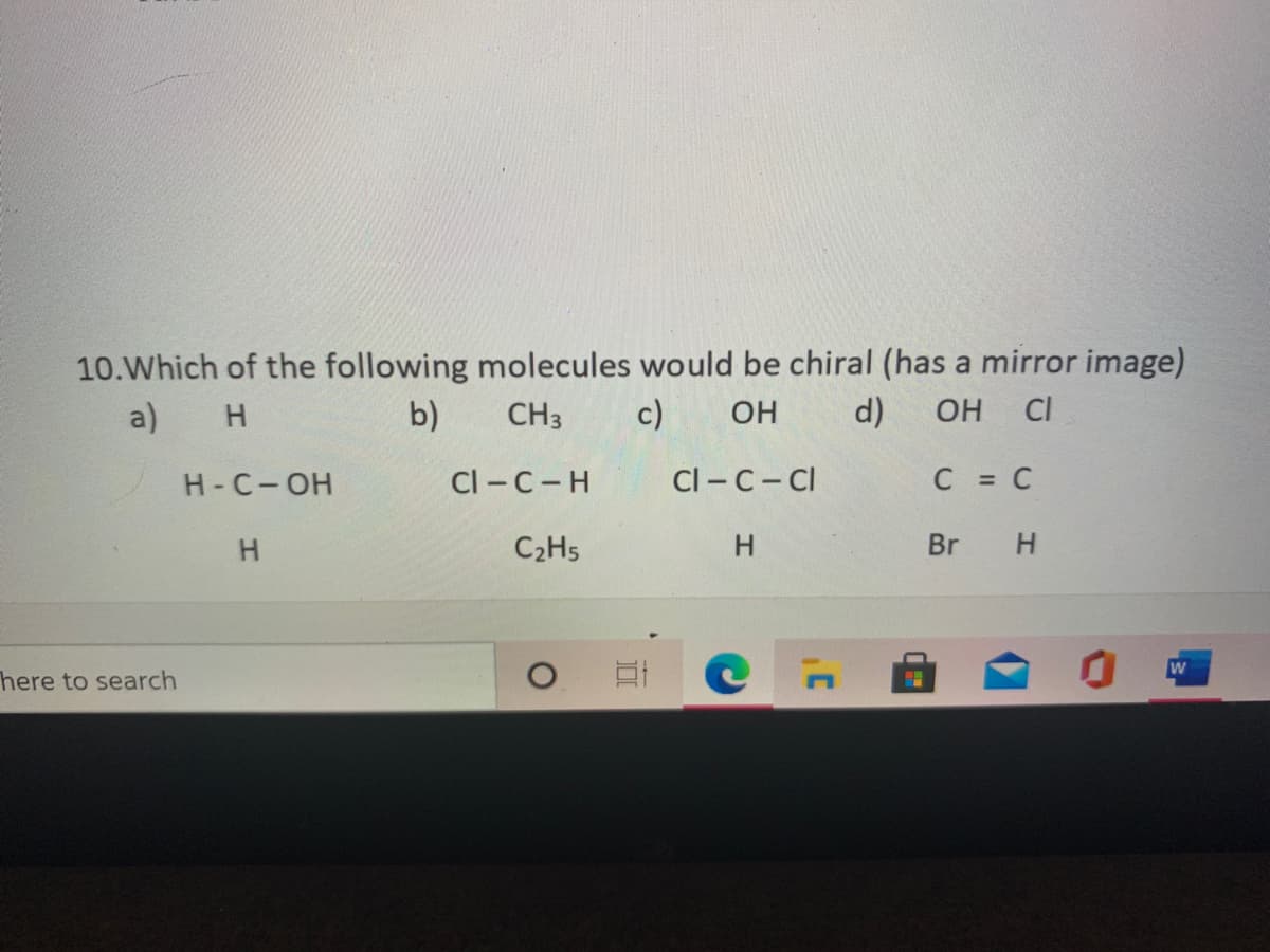 10.Which of the following molecules would be chiral (has a mirror image)
c)
a)
b)
CH3
OH
d)
OH CI
H-C-OH
Cl-C-H
Cl-C-CI
C C
C2H5
H.
Br
H.
here to search
