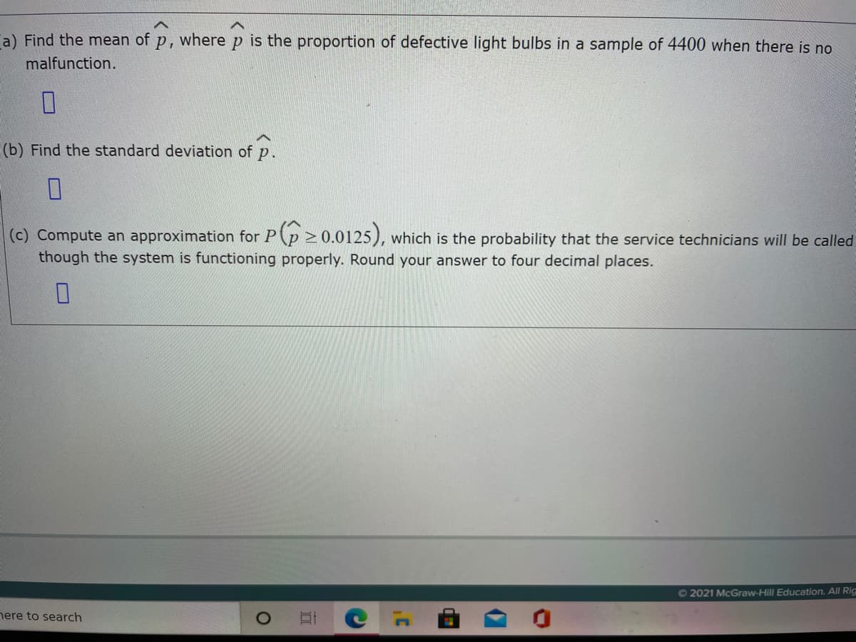 a) Find the mean of p, where p is the proportion of defective light bulbs in a sample of 4400 when there is no
malfunction.
(b) Find the standard deviation of
p.
(c) Compute an approximation for P(p 2 0.0125), which is the probability that the service technicians will be called
though the system is functioning properly. Round your answer to four decimal places.
O 2021 McGraw-Hill Education. All Rig
nere to search
