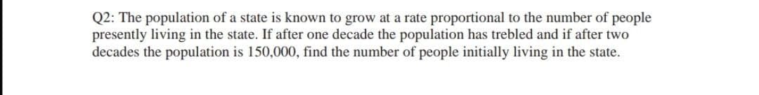 Q2: The population of a state is known to grow at a rate proportional to the number of people
presently living in the state. If after one decade the population has trebled and if after two
decades the population is 150,000, find the number of people initially living in the state.