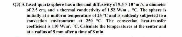 Q3) A fused-quartz sphere has a thermal diffusivity of 9.5 x 107 m²/s, a diameter
of 2.5 cm, and a thermal conductivity of 1.52 W/m. °C. The sphere is
initially at a uniform temperature of 25 °C and is suddenly subjected to a
convection environment at 250 °C. The convection heat-transfer
coefficient is 110 W/m². °C. Calculate the temperatures at the center and
at a radius of 5 mm after a time of 8 min.