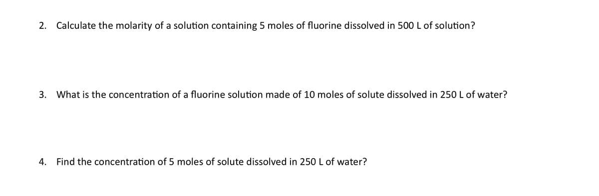 2. Calculate the molarity of a solution containing 5 moles of fluorine dissolved in 500L of solution?
3. What is the concentration of a fluorine solution made of 10 moles of solute dissolved in 250 L of water?
4. Find the concentration of 5 moles of solute dissolved in 250 L of water?
