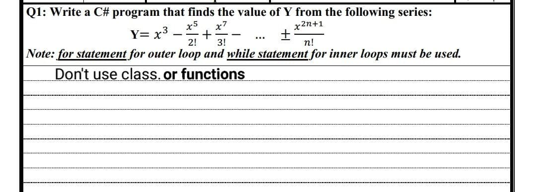 Q1: Write a C# program that finds the value of Y from the following series:
x2n+1
Y= x³
x5 x7
+
2! 3!
+
n!
Note: for statement for outer loop and while statement for inner loops must be used.
Don't use class. or functions
-
...