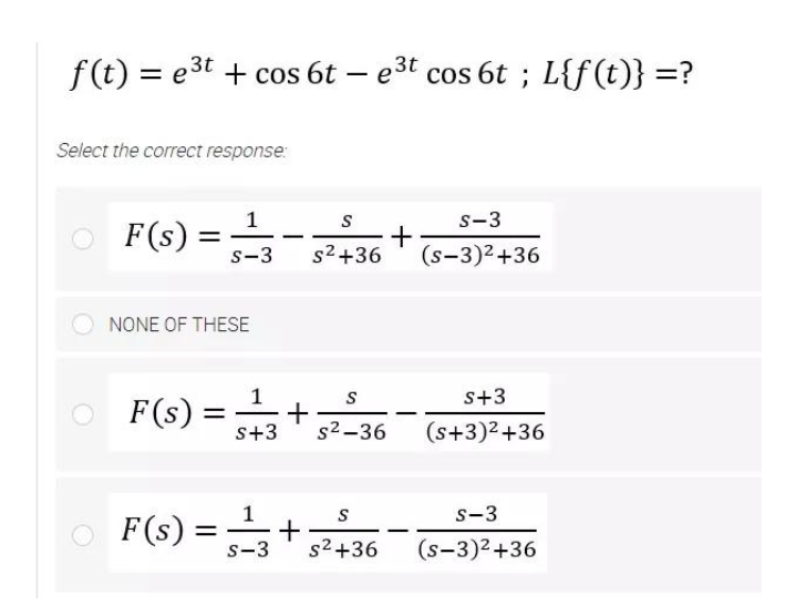 f(t) = e3t + cos 6t – e3t cos 6t ; L{f(t)} =?
Select the correct response:
s-3
F(s) =
S
+
(s-3)2+36
-
s-3
s2+36
NONE OF THESE
F(s) =+36
1
s+3
%3|
s2-36
(s+3)²+36
S
s-3
O F(s) =
||
s-3
s2+36
(s-3)2+36
