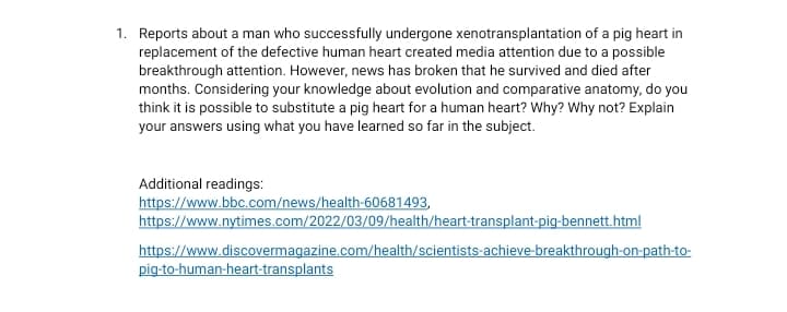 1. Reports about a man who successflly undergone xenotransplantation of a pig heart in
replacement of the defective human heart created media attention due to a possible
breakthrough attention. However, news has broken that he survived and died after
months. Considering your knowledge about evolution and comparative anatomy, do you
think it is possible to substitute a pig heart for a human heart? Why? Why not? Explain
your answers using what you have learned so far in the subject.
Additional readings:
https://www.bbc.com/news/health-60681493,
https://www.nytimes.com/2022/03/09/health/heart-transplant-pig-bennett.html
https://www.discovermagazine.com/health/scientists-achieve-breakthrough-on-path-to-
pig-to-human-heart-transplants

