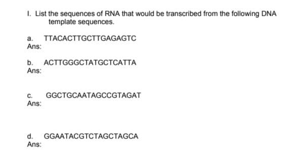 I. List the sequences of RNA that would be transcribed from the following DNA
template sequences.
a. TTACACTTGCTTGAGAGTC
Ans:
b. АСТTGGGCTАTGCTCATTA
Ans:
c.
Ans:
GGCTGCAATAGCССТAGAT
d.
GGAATACGTCTAGCTAGCA
Ans:
