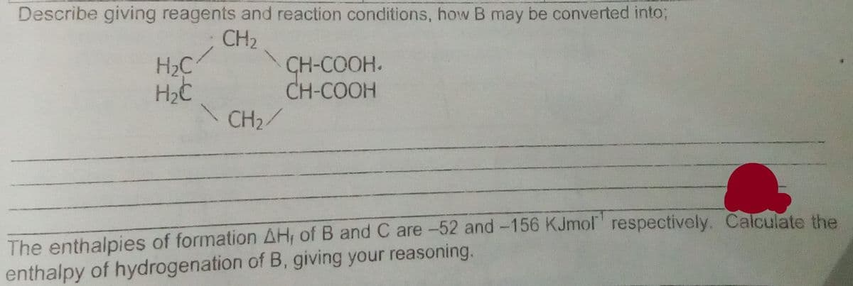 Describe giving reagents and reaction conditions, how B may be converted into;
CH2
H2C
CH-COOH.
CH-COOH
CH2/
The enthalpies of formation AH, of B and C are-52 and-156 KJmol' respectively. Calculate the
enthalpy of hydrogenation of B, giving your reasoning.
