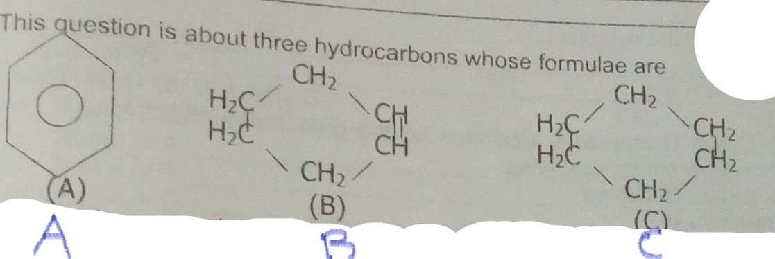 This question is about three hydrocarbons whose formulae are
CH,
CH2
CH2
CH2
CH
CH
CH2/
(B)
H2C
H2C
CH2/
A)
(C)
A

