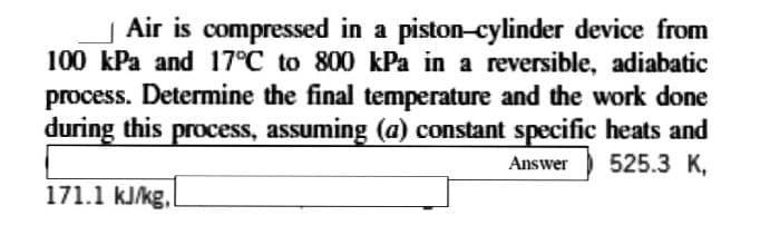 Air is compressed in a piston-cylinder device from
100 kPa and 17°C to 800 kPa in a reversible, adiabatic
process. Determine the final temperature and the work done
during this process, assuming (a) constant specific heats and
525.3 K,
Answer
171.1 kJ/kg,
