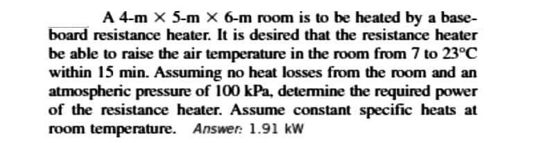 A 4-m x 5-m X 6-m room is to be heated by a base-
board resistance heater. It is desired that the resistance heater
be able to raise the air temperature in the room from 7 to 23°C
within 15 min. Assuming no heat losses from the room and an
atmospheric pressure of 100 kPa, detemine the required power
of the resistance heater. Assume constant specific heats at
room temperature. Answer: 1.91 kW
