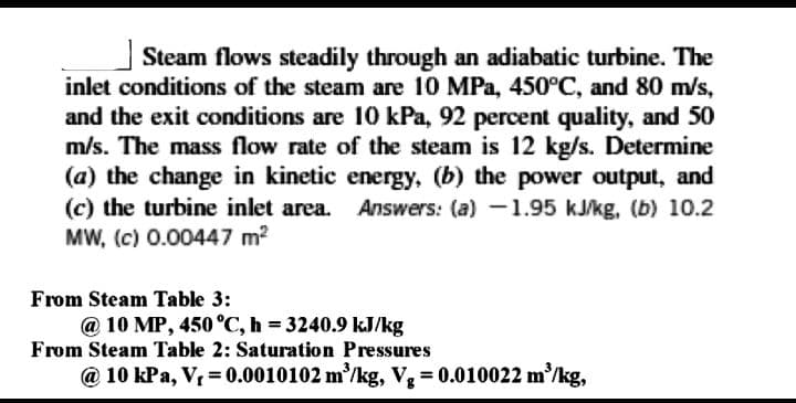 Steam flows steadily through an adiabatic turbine. The
inlet conditions of the steam are 10 MPa, 450°C, and 80 m/s,
and the exit conditions are 10 kPa, 92 percent quality, and 50
m/s. The mass flow rate of the steam is 12 kg/s. Determine
(a) the change in kinetic energy, (b) the power output, and
(c) the turbine inlet area. Answers: (a) -1.95 kJ/kg, (b) 10.2
MW, (c) 0.00447 m2
From Steam Table 3:
@ 10 MP, 450 °C, h = 3240.9 kJ/kg
From Steam Table 2: Saturation Pressures
@ 10 kPa, V, = 0.0010102 m/kg, V = 0.010022 m'/kg,
%3D
