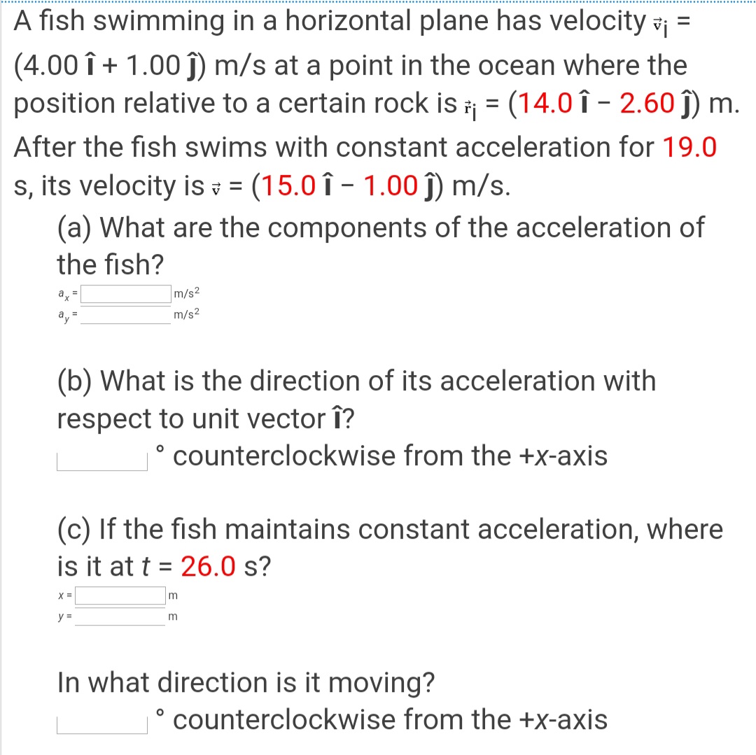 A fish swimming in a horizontal plane has velocity vi =
(4.00 î + 1.00 Î) m/s at a point in the ocean where the
position relative to a certain rock is = (14.0 î - 2.60 ĵ) m.
%3D
After the fish swims with constant acceleration for 19.0
s, its velocity is = (15.0 î – 1.00 ĵ) m/s.
(a) What are the components of the acceleration of
the fish?
a =
m/s2
ay
m/s2
(b) What is the direction of its acceleration with
respect to unit vector î?
° counterclockwise from the +x-axis
(c) If the fish maintains constant acceleration, where
is it at t = 26.0 s?
X =
y =
In what direction is it moving?
counterclockwise from the +x-axis
