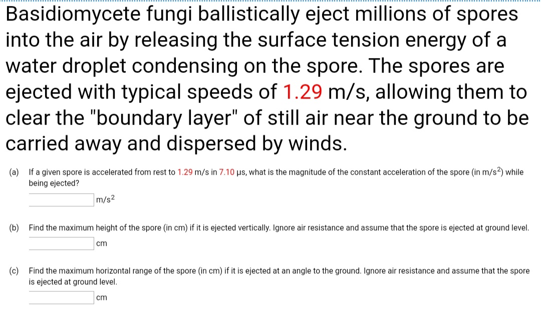 Basidiomycete fungi ballistically eject millions of spores
into the air by releasing the surface tension energy of a
water droplet condensing on the spore. The spores are
ejected with typical speeds of 1.29 m/s, allowing them to
clear the "boundary layer" of still air near the ground to be
carried away and dispersed by winds.
If a given spore is accelerated from rest to 1.29 m/s in 7.10 µs, what is the magnitude of the constant acceleration of the spore (in m/s?) while
(a)
being ejected?
m/s2
(b)
Find the maximum height of the spore (in cm) if it is ejected vertically. Ignore air resistance and assume that the spore is ejected at ground level.
cm
Find the maximum horizontal range of the spore (in cm) if it is ejected at an angle to the ground. Ignore air resistance and assume that the spore
(c)
is ejected at ground level.
cm
