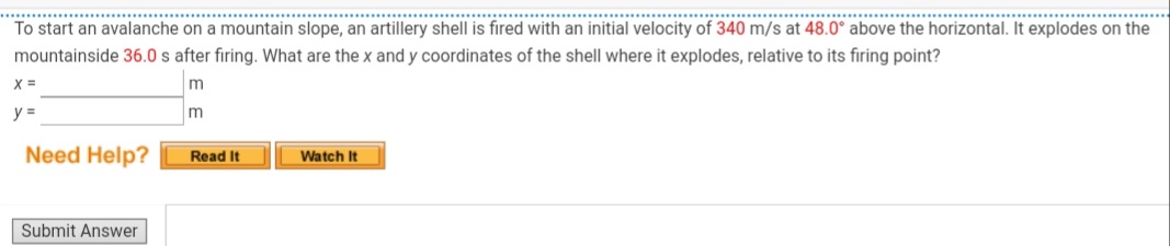 ............
..........
To start an avalanche on a mountain slope, an artillery shell is fired with an initial velocity of 340 m/s at 48.0° above the horizontal. It explodes on the
mountainside 36.0 s after firing. What are the x and y coordinates of the shell where it explodes, relative to its firing point?
y =
Need Help?
Read It
Watch It
Submit Answer
