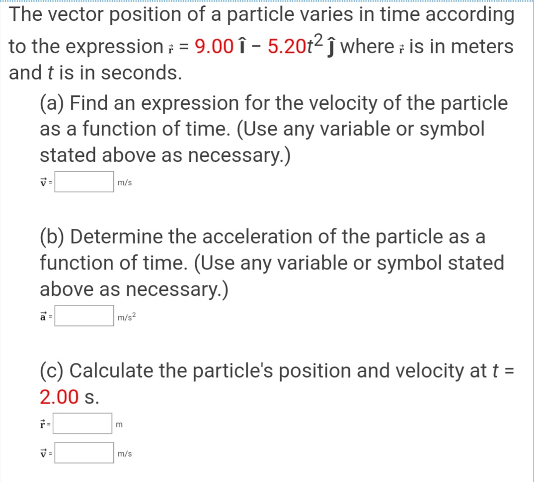 The vector position of a particle varies in time according
to the expression ; = 9.00 î - 5.20t2 ĵ where is in meters
and t is in seconds.
(a) Find an expression for the velocity of the particle
as a function of time. (Use any variable or symbol
stated above as necessary.)
m/s
(b) Determine the acceleration of the particle as a
function of time. (Use any variable or symbol stated
above as necessary.)
a =
m/s2
(c) Calculate the particle's position and velocity att =
2.00 s.
m
マ=
m/s
