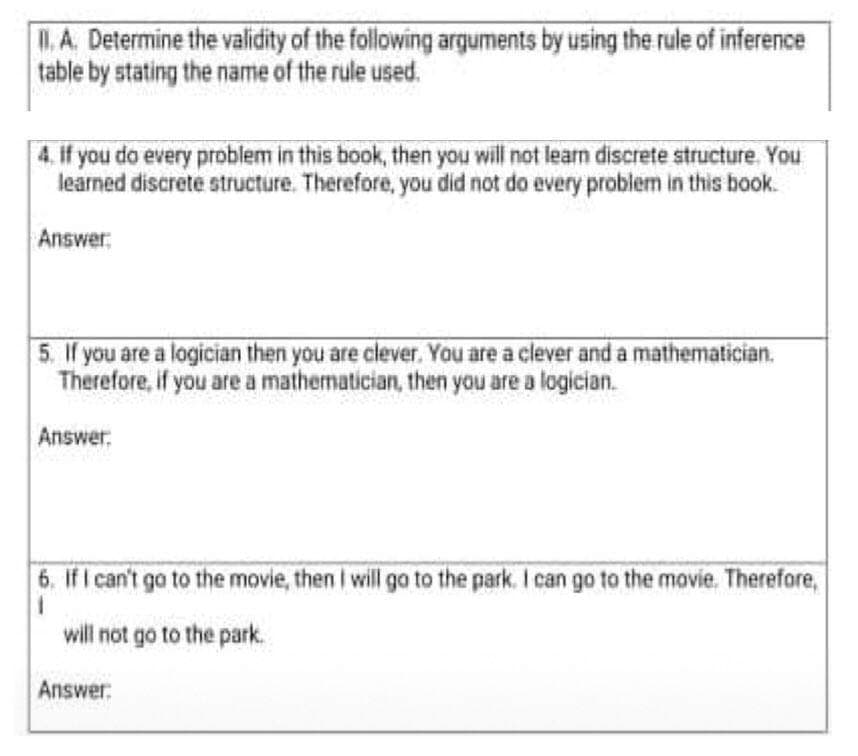.A. Determine the validity of the following arguments by using the rule of inference
table by stating the name of the rule used.
4. if you do every problem in this book, then you will not learn discrete structure. You
learned discrete structure. Therefore, you did not do every problem in this book.
Answer
5. If you are a logician then you are clever. You are a clever and a mathematician.
Therefore, if you are a mathematician, then you are a logician.
Answer:
6. If I can't go to the movie, then I will ga to the park. I can go to the movie. Therefore,
will not go to the park.
Answer:
