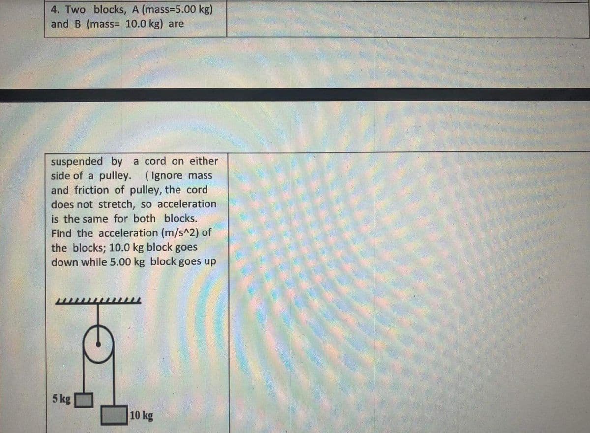 4. Two blocks, A (mass=5.00 kg)
and B (mass= 10.0 kg) are
suspended by a cord on either
side of a pulley. (Ignore mass
and friction of pulley, the cord
does not stretch, so acceleration
is the same for both blocks.
Find the acceleration (m/s^2) of
the blocks; 10.0 kg block goes
down while 5.00 kg block goes up
5 kg
10 kg
