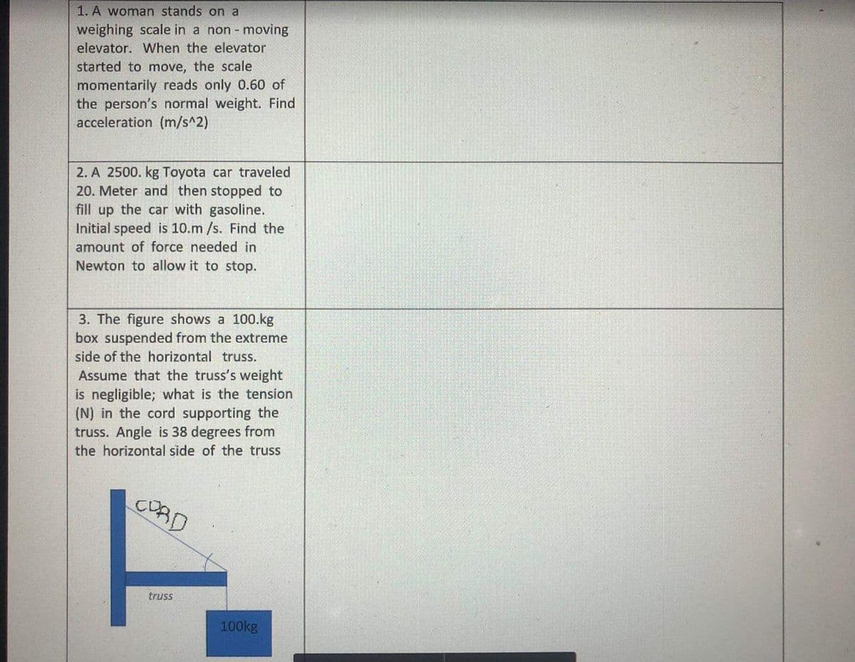 1. A woman stands on a
weighing scale in a non - moving
elevator. When the elevator
started to move, the scale
momentarily reads only 0.60 of
the person's normal weight. Find
acceleration (m/s^2)
2. A 2500. kg Toyota car traveled
20. Meter and then stopped to
fill up the car with gasoline.
Initial speed is 10.m /s. Find the
amount of force needed in
Newton to allow it to stop.
3. The figure shows a 100.kg
box suspended from the extreme
side of the horizontal truss.
Assume that the truss's weight
is negligible; what is the tension
(N) in the cord supporting the
truss. Angle is 38 degrees from
the horizontal side of the truss
COAD
truss
100kg
