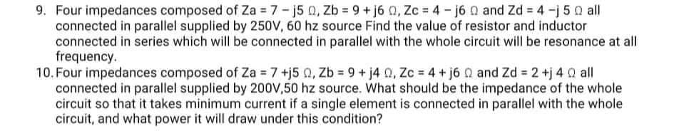 9. Four impedances composed of Za 7- j5 Q, Zb 9 +j6 0, Zc = 4- j6 0 and Zd 4-j 5 0 all
connected in parallel supplied by 250V, 60 hz source Find the value of resistor and inductor
connected in series which will be connected in parallel with the whole circuit will be resonance at all
frequency.
10. Four impedances composed of Za = 7 +j5 0, Zb = 9 + j4 0, Zc = 4 + j6 Q and Zd 2 +j 4 Q all
connected in parallel supplied by 200V,50 hz source. What should be the impedance of the whole
circuit so that it takes minimum current if a single element is connected in parallel with the whole
circuit, and what power it will draw under this condition?
